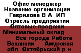 Офис-менеджер › Название организации ­ Гаврилова В.А, ИП › Отрасль предприятия ­ Оптовые продажи › Минимальный оклад ­ 20 000 - Все города Работа » Вакансии   . Амурская обл.,Октябрьский р-н